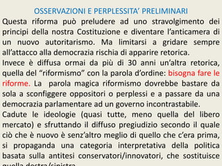 OSSERVAZIONI E PERPLESSITA’ PRELIMINARI
Questa riforma può preludere ad uno stravolgimento dei
principi della nostra Costituzione e diventare l’anticamera di
un nuovo autoritarismo. Ma limitarsi a gridare sempre
all’attacco alla democrazia rischia di apparire retorica.
Invece è diffusa ormai da più di 30 anni un’altra retorica,
quella del “riformismo” con la parola d’ordine: bisogna fare le
riforme. La parola magica riformismo dovrebbe bastare da
sola a sconfiggere oppositori o perplessi e a passare da una
democrazia parlamentare ad un governo incontrastabile.
Cadute le ideologie (quasi tutte, meno quella del libero
mercato) e sfruttando il diffuso pregiudizio secondo il quale
ciò che è nuovo è senz’altro meglio di quello che c’era prima,
si propaganda una categoria interpretativa della politica
basata sulla antitesi conservatori/innovatori, che sostituisce
 