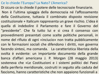 Ce lo chiede l’Europa? La Nato? L’America?
Di sicuro ce lo chiede il potere delle tecnocrazie finanziarie.
Non è l’ultima spiaggia della democrazia né l’affossamento
della Costituzione, tuttavia il combinato disposto revisione
costituzionale + Italicum rappresenta un grave rischio. L’idea è
quella di indebolire il Parlamento e fare il Governo del
“presidente”. Che fa tutto lui e si crea il consenso con
provvedimenti presentati come scelte politiche personali, in
nome del rifiuto di ogni «inciucio» non tratta pubblicamente
con le formazioni sociali che difendono i diritti, non governa
facendo sintesi, ma comanda. La caratteristica liberista della
svolta è evidente: un importante documento della grande
banca d’affari americana J. P. Morgan (28 maggio 2013)
sosteneva che «Le Costituzioni e i sistemi politici dei Paesi
della periferia meridionale, costruiti in seguito alla caduta del
fascismo, hanno caratteristiche che non appaiono funzionali a
 