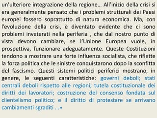 un’ulteriore integrazione della regione… All’inizio della crisi si
era generalmente pensato che i problemi strutturali dei Paesi
europei fossero soprattutto di natura economica. Ma, con
l’evoluzione della crisi, è diventato evidente che ci sono
problemi inveterati nella periferia , che dal nostro punto di
vista devono cambiare, se l’Unione Europea vuole, in
prospettiva, funzionare adeguatamente. Queste Costituzioni
tendono a mostrare una forte influenza socialista, che riflette
la forza politica che le sinistre conquistarono dopo la sconfitta
del fascismo. Questi sistemi politici periferici mostrano, in
genere, le seguenti caratteristiche: governi deboli; stati
centrali deboli rispetto alle regioni; tutela costituzionale dei
diritti dei lavoratori; costruzione del consenso fondata sul
clientelismo politico; e il diritto di protestare se arrivano
cambiamenti sgraditi …»
 