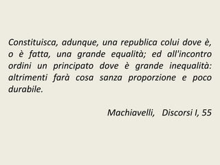 Constituisca, adunque, una republica colui dove è,
o è fatta, una grande equalità; ed all'incontro
ordini un principato dove è grande inequalità:
altrimenti farà cosa sanza proporzione e poco
durabile.
Machiavelli, Discorsi I, 55
 