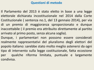 Questioni di metodo
Il Parlamento del 2013 è stato eletto in base a una legge
elettorale dichiarata incostituzionale nel 2014 dalla Corte
Costituzionale ( sentenza no.1, del 13 gennaio 2014), per via
di un premio di maggioranza sproporzionato e dunque
inaccettabile ( il premio era attribuito direttamente al partito
arrivato al primo posto, senza alcuna soglia).
Dunque, i parlamentari non possono essere considerati
realmente rappresentativi del pluralismo degli elettori del
popolo italiano: sarebbe stato molto meglio astenersi da ogni
tipo di intervento sulla legge costituzionale, fatta eccezione
per qualche riforma limitata, puntuale e largamente
condivisa.
 