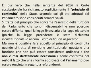E’ pur vero che nella sentenza del 2014 la Corte
costituzionale ha richiamato esplicitamente il “principio di
continuità” dello Stato, secondo cui gli atti adottati dal
Parlamento sono considerati sempre validi.
Si tratta del principio che concerne l’esercizio delle funzioni
del Parlamento che sono indispensabili e non possono
essere differite, quali la legge finanziaria o la legge elettorale
(poiché la legge precedente è stata dichiarata
incostituzionale) o ancora il voto di fiducia al governo.
Ma non è possibile fare appello al principio di continuità
quando si tratta di revisione costituzionale: questa è una
funzione che non può essere considerata ordinaria e che
non è mai strettamente necessaria ( come conferma del
resto il fatto che una riforma approvata dal Parlamento può
essere respinta in seguito a referendum).
 