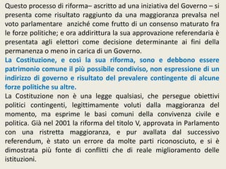 Questo processo di riforma– ascritto ad una iniziativa del Governo – si
presenta come risultato raggiunto da una maggioranza prevalsa nel
voto parlamentare anziché come frutto di un consenso maturato fra
le forze politiche; e ora addirittura la sua approvazione referendaria è
presentata agli elettori come decisione determinante ai fini della
permanenza o meno in carica di un Governo.
La Costituzione, e così la sua riforma, sono e debbono essere
patrimonio comune il più possibile condiviso, non espressione di un
indirizzo di governo e risultato del prevalere contingente di alcune
forze politiche su altre.
La Costituzione non è una legge qualsiasi, che persegue obiettivi
politici contingenti, legittimamente voluti dalla maggioranza del
momento, ma esprime le basi comuni della convivenza civile e
politica. Già nel 2001 la riforma del titolo V, approvata in Parlamento
con una ristretta maggioranza, e pur avallata dal successivo
referendum, è stato un errore da molte parti riconosciuto, e si è
dimostrata più fonte di conflitti che di reale miglioramento delle
istituzioni.
 