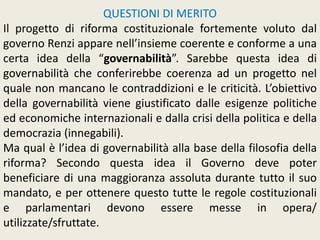 QUESTIONI DI MERITO
Il progetto di riforma costituzionale fortemente voluto dal
governo Renzi appare nell’insieme coerente e conforme a una
certa idea della “governabilità”. Sarebbe questa idea di
governabilità che conferirebbe coerenza ad un progetto nel
quale non mancano le contraddizioni e le criticità. L’obiettivo
della governabilità viene giustificato dalle esigenze politiche
ed economiche internazionali e dalla crisi della politica e della
democrazia (innegabili).
Ma qual è l’idea di governabilità alla base della filosofia della
riforma? Secondo questa idea il Governo deve poter
beneficiare di una maggioranza assoluta durante tutto il suo
mandato, e per ottenere questo tutte le regole costituzionali
e parlamentari devono essere messe in opera/
utilizzate/sfruttate.
 