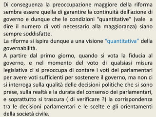Di conseguenza la preoccupazione maggiore della riforma
sembra essere quella di garantire la continuità dell’azione di
governo e dunque che le condizioni “quantitative” (vale a
dire il numero di voti necessario alla maggioranza) siano
sempre soddisfatte.
La riforma si ispira dunque a una visione “quantitativa” della
governabilità.
A partire dal primo giorno, quando si vota la fiducia al
governo, e nel momento del voto di qualsiasi misura
legislativa ci si preoccupa di contare i voti dei parlamentari
per avere voti sufficienti per sostenere il governo, ma non ci
si interroga sulla qualità delle decisioni politiche che si sono
prese, sulla realtà e la durata del consenso dei parlamentari,
e soprattutto si trascura ( di verificare ?) la corrispondenza
tra le decisioni parlamentari e le scelte e gli orientamenti
della società civile.
 