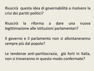 Riuscirà questa idea di governabilità a risolvere la
crisi dei partiti politici?
Riuscirà la riforma a dare una nuova
legittimazione alle istituzioni parlamentari?
Il governo e il parlamento non si allontaneranno
sempre più dal popolo?
Le tendenze anti-partitocrazia, già forti in Italia,
non si troveranno in questo modo confermate?
 