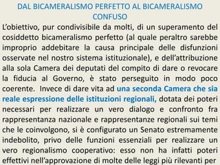 DAL BICAMERALISMO PERFETTO AL BICAMERALISMO
CONFUSO
L’obiettivo, pur condivisibile da molti, di un superamento del
cosiddetto bicameralismo perfetto (al quale peraltro sarebbe
improprio addebitare la causa principale delle disfunzioni
osservate nel nostro sistema istituzionale), e dell’attribuzione
alla sola Camera dei deputati del compito di dare o revocare
la fiducia al Governo, è stato perseguito in modo poco
coerente. Invece di dare vita ad una seconda Camera che sia
reale espressione delle istituzioni regionali, dotata dei poteri
necessari per realizzare un vero dialogo e confronto fra
rappresentanza nazionale e rappresentanze regionali sui temi
che le coinvolgono, si è configurato un Senato estremamente
indebolito, privo delle funzioni essenziali per realizzare un
vero regionalismo cooperativo: esso non ha infatti poteri
effettivi nell’approvazione di molte delle leggi più rilevanti per
 