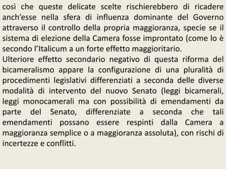 così che queste delicate scelte rischierebbero di ricadere
anch’esse nella sfera di influenza dominante del Governo
attraverso il controllo della propria maggioranza, specie se il
sistema di elezione della Camera fosse improntato (come lo è
secondo l’Italicum a un forte effetto maggioritario.
Ulteriore effetto secondario negativo di questa riforma del
bicameralismo appare la configurazione di una pluralità di
procedimenti legislativi differenziati a seconda delle diverse
modalità di intervento del nuovo Senato (leggi bicamerali,
leggi monocamerali ma con possibilità di emendamenti da
parte del Senato, differenziate a seconda che tali
emendamenti possano essere respinti dalla Camera a
maggioranza semplice o a maggioranza assoluta), con rischi di
incertezze e conflitti.
 