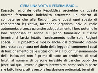 C’ERA UNA VOLTA IL FEDERALISMO …
L’assetto regionale della Repubblica uscirebbe da questa
riforma fortemente indebolito attraverso un riparto di
competenze che alle Regioni toglie quasi ogni spazio di
competenza legislativa, facendone organismi privi di reale
autonomia, e senza garantire adeguatamente i loro poteri e le
loro responsabilità anche sul piano finanziario e fiscale
(mentre si lascia intatto l’ordinamento delle sole Regioni
speciali). Il progetto è mosso anche dal dichiarato intento
(espresso addirittura nel titolo della legge) di contenere i costi
di funzionamento delle istituzioni. Ma il buon funzionamento
delle istituzioni non è prima di tutto un problema di costi
legati al numero di persone investite di cariche pubbliche
(costi sui quali invece è giusto intervenire, come solo in parte
si è fatto finora, attraverso la legislazione ordinaria), bensì di
 