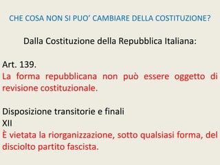 CHE COSA NON SI PUO’ CAMBIARE DELLA COSTITUZIONE?
Dalla Costituzione della Repubblica Italiana:
Art. 139.
La forma repubblicana non può essere oggetto di
revisione costituzionale.
Disposizione transitorie e finali
XII
È vietata la riorganizzazione, sotto qualsiasi forma, del
disciolto partito fascista.
 