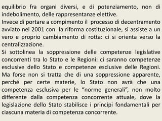 equilibrio fra organi diversi, e di potenziamento, non di
indebolimento, delle rappresentanze elettive.
Invece di portare a compimento il processo di decentramento
avviato nel 2001 con la riforma costituzionale, si assiste a un
vero e proprio cambiamento di rotta: ci si orienta verso la
centralizzazione.
Si sottolinea la soppressione delle competenze legislative
concorrenti tra lo Stato e le Regioni: ci saranno competenze
esclusive dello Stato e competenze esclusive delle Regioni.
Ma forse non si tratta che di una soppressione apparente,
perché per certe materie, lo Stato non avrà che una
competenza esclusiva per le “norme generali”, non molto
differente dalla competenza concorrente attuale, dove la
legislazione dello Stato stabilisce i principi fondamentali per
ciascuna materia di competenza concorrente.
 