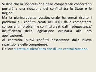 Si dice che la soppressione delle competenze concorrenti
porterà a una riduzione dei conflitti tra lo Stato e le
Regioni.
Ma la giurisprudenza costituzionale ha ormai risolto i
problemi e i conflitti creati nel 2001 dalle competenze
concorrenti ( problemi e conflitti creati dall’inadeguatezza/
insufficienza della legislazione ordinaria alla loro
applicazione).
Al contrario, nuovi conflitti nasceranno dalla nuova
ripartizione delle competenze.
E allora si tratta di nient’altro che di una centralizzazione.
 