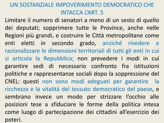 UN SOSTANZIALE IMPOVERIMENTO DEMOCRATICO CHE
INTACCA L’ART. 5
Limitare il numero di senatori a meno di un sesto di quello
dei deputati; sopprimere tutte le Province, anche nelle
Regioni più grandi, e costruire le Città metropolitane come
enti eletti in secondo grado, anziché rivedere e
razionalizzare le dimensioni territoriali di tutti gli enti in cui
si articola la Repubblica; non prevedere i modi in cui
garantire sedi di necessario confronto fra istituzioni
politiche e rappresentanze sociali dopo la soppressione del
CNEL: questi non sono modi adeguati per garantire la
ricchezza e la vitalità del tessuto democratico del paese, e
sembrano invece un modo per strizzare l’occhio alle
posizioni tese a sfiduciare le forme della politica intesa
come luogo di partecipazione dei cittadini all’esercizio dei
poteri.
 