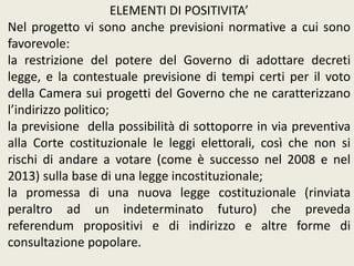 ELEMENTI DI POSITIVITA’
Nel progetto vi sono anche previsioni normative a cui sono
favorevole:
la restrizione del potere del Governo di adottare decreti
legge, e la contestuale previsione di tempi certi per il voto
della Camera sui progetti del Governo che ne caratterizzano
l’indirizzo politico;
la previsione della possibilità di sottoporre in via preventiva
alla Corte costituzionale le leggi elettorali, così che non si
rischi di andare a votare (come è successo nel 2008 e nel
2013) sulla base di una legge incostituzionale;
la promessa di una nuova legge costituzionale (rinviata
peraltro ad un indeterminato futuro) che preveda
referendum propositivi e di indirizzo e altre forme di
consultazione popolare.
 