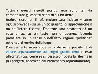 Tuttavia questi aspetti positivi non sono tali da
compensare gli aspetti critici di cui ho detto.
Inoltre, siccome il referendum sarà indetto – come
oggi si prevede - su un unico quesito, di approvazione o
no dell’intera riforma, l’elettore sarà costretto ad un
voto unico, su un testo non omogeneo, facendo
prevalere, in un senso o nell’altro, ragioni “politiche”
estranee al merito della legge.
Diversamente avverrebbe se si desse la possibilità di
votare separatamente sui singoli grandi temi in esso
affrontati (così come se si fosse scomposta la riforma in
più progetti, approvati dal Parlamento separatamente).
 