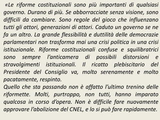 «Le riforme costituzionali sono più importanti di qualsiasi
governo. Durano di più. Se abborracciate senza visione, sono
difficili da cambiare. Sono regole del gioco che influenzano
tutti gli attori, generazioni di attori. Caduto un governo se ne
fa un altro. La grande flessibilità e duttilità delle democrazie
parlamentari non trasforma mai una crisi politica in una crisi
istituzionale. Riforme costituzionali confuse e squilibratrici
sono sempre l’anticamera di possibili distorsioni e
stravolgimenti istituzionali. Il ricatto plebiscitario del
Presidente del Consiglio va, molto serenamente e molto
pacatamente, respinto.
Quello che sta passando non è affatto l’ultimo trenino delle
riformette. Molti, purtroppo, non tutti, hanno imparato
qualcosa in corso d’opera. Non è difficile fare nuovamente
approvare l’abolizione del CNEL, e lo si può fare rapidamente.
 