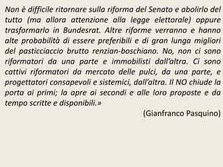 Non è difficile ritornare sulla riforma del Senato e abolirlo del
tutto (ma allora attenzione alla legge elettorale) oppure
trasformarlo in Bundesrat. Altre riforme verranno e hanno
alte probabilità di essere preferibili e di gran lunga migliori
del pasticciaccio brutto renzian-boschiano. No, non ci sono
riformatori da una parte e immobilisti dall’altra. Ci sono
cattivi riformatori da mercato delle pulci, da una parte, e
progettatori consapevoli e sistemici, dall’altra. Il NO chiude la
porta ai primi; la apre ai secondi e alle loro proposte e da
tempo scritte e disponibili.»
(Gianfranco Pasquino)
 
