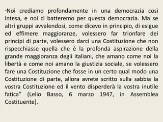 “Noi crediamo profondamente in una democrazia così
intesa, e noi ci batteremo per questa democrazia. Ma se
altri gruppi avvalendosi, come dicevo in principio, di esigue
ed effimere maggioranze, volessero far trionfare dei
princìpi di parte, volessero darci una Costituzione che non
rispecchiasse quella che è la profonda aspirazione della
grande maggioranza degli italiani, che amano come noi la
libertà e come noi amano la giustizia sociale, se volessero
fare una Costituzione che fosse in un certo qual modo una
Costituzione di parte, allora avrete scritto sulla sabbia la
vostra Costituzione ed il vento disperderà la vostra inutile
fatica” (Lelio Basso, 6 marzo 1947, in Assemblea
Costituente).
 