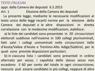 TESTO ITALICUM
appr. dalla Camera dei deputati 6.5.2015
Art. 1 Elezione della Camera dei deputati
La presente legge, mediante le necessarie modificazioni al
testo unico delle leggi recanti norme per la elezione della
Camera dei deputati e le altre disposizioni in diretta
correlazione con le medesime modificazioni, stabilisce:
a) le liste dei candidati sono presentate in 20 circoscrizioni
elettorali suddivise nell'insieme in 100 collegi plurinominali,
fatti salvi i collegi uninominali nelle circoscrizioni Valle
d'Aosta/Vallee d'Aoste e Trentino-Alto Adige/Südtirol, per le
quali sono previste disposizioni particolari;
b) in ciascuna lista i candidati sono presentati in ordine
alternato per sesso; i capolista dello stesso sesso non
eccedono il 60 per cento del totale in ogni circoscrizione;
nessuno può essere candidato in più collegi, neppure di altra
 
