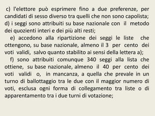 c) l'elettore può esprimere fino a due preferenze, per
candidati di sesso diverso tra quelli che non sono capolista;
d) i seggi sono attribuiti su base nazionale con il metodo
dei quozienti interi e dei più alti resti;
e) accedono alla ripartizione dei seggi le liste che
ottengono, su base nazionale, almeno il 3 per cento dei
voti validi, salvo quanto stabilito ai sensi della lettera a);
f) sono attribuiti comunque 340 seggi alla lista che
ottiene, su base nazionale, almeno il 40 per cento dei
voti validi o, in mancanza, a quella che prevale in un
turno di ballottaggio tra le due con il maggior numero di
voti, esclusa ogni forma di collegamento tra liste o di
apparentamento tra i due turni di votazione;
 