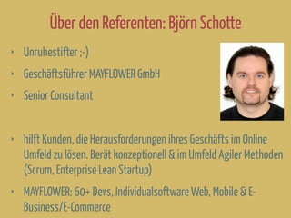 Über den Referenten: Björn Schotte
‣ Unruhestifter ;-)
‣ Geschäftsführer MAYFLOWER GmbH
‣ Senior Consultant
‣ hilft Kunden, die Herausforderungen ihres Geschäfts im Online
Umfeld zu lösen. Berät konzeptionell & im Umfeld Agiler Methoden
(Scrum, Enterprise Lean Startup)
‣ MAYFLOWER: 60+ Devs, Individualsoftware Web, Mobile & E-
Business/E-Commerce
 