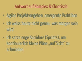 Antwort auf Komplex & Chaotisch
‣ Agiles Projektvorgehen, emergente Praktiken
‣ Ich weiss heute nicht genau, was morgen sein
wird
‣ Ich setze enge Korridore (Sprints), um
kontinuierlich kleine Pläne „auf Sicht“ zu
schmieden
 