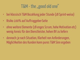 T&M - the „good old one“
‣ bei klassisch T&M Bezahlung jeder Stunde (zB Sprint-weise)
‣ Risiko 100% auf Auftraggeber-Seite
‣ ohne weitere Elemente (zB enges Scrum, hohe Motivation etc)
wenig Anreiz für den Dienstleister, hohen BV zu liefern
‣ dennoch: je nach Situation, Klarheit von Anforderungen,
Möglichkeiten des Kunden kann pures T&M Sinn ergeben
 