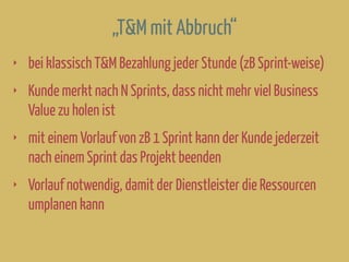 „T&M mit Abbruch“
‣ bei klassisch T&M Bezahlung jeder Stunde (zB Sprint-weise)
‣ Kunde merkt nach N Sprints, dass nicht mehr viel Business
Value zu holen ist
‣ mit einem Vorlauf von zB 1 Sprint kann der Kunde jederzeit
nach einem Sprint das Projekt beenden
‣ Vorlauf notwendig, damit der Dienstleister die Ressourcen
umplanen kann
 