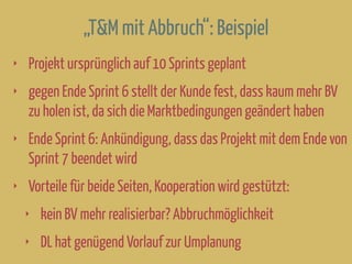 „T&M mit Abbruch“: Beispiel
‣ Projekt ursprünglich auf 10 Sprints geplant
‣ gegen Ende Sprint 6 stellt der Kunde fest, dass kaum mehr BV
zu holen ist, da sich die Marktbedingungen geändert haben
‣ Ende Sprint 6: Ankündigung, dass das Projekt mit dem Ende von
Sprint 7 beendet wird
‣ Vorteile für beide Seiten, Kooperation wird gestützt:
‣ kein BV mehr realisierbar? Abbruchmöglichkeit
‣ DL hat genügend Vorlauf zur Umplanung
 