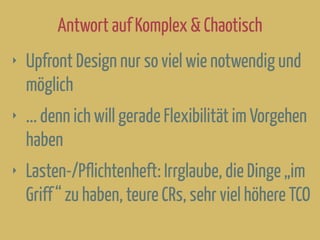 Antwort auf Komplex & Chaotisch
‣ Upfront Design nur so viel wie notwendig und
möglich
‣ ... denn ich will gerade Flexibilität im Vorgehen
haben
‣ Lasten-/Pflichtenheft: Irrglaube, die Dinge „im
Griff“ zu haben, teure CRs, sehr viel höhere TCO
 