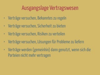 Ausgangslage Vertragswesen
‣ Verträge versuchen, Bekanntes zu regeln
‣ Verträge versuchen, Sicherheit zu bieten
‣ Verträge versuchen, Risiken zu verteilen
‣ Verträge versuchen, Lösungen für Probleme zu liefern
‣ Verträge werden (gemeinhin) dann genutzt, wenn sich die
Parteien nicht mehr vertragen
 