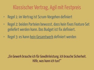 Klassischer Vertrag, Agil mit Festpreis
‣ Regel 1: im Vertrag ist Scrum-Vorgehen definiert
‣ Regel 2: beiden Parteien bewusst, dass kein fixes Feature-Set
geliefert werden kann. Das Budget ist fix definiert.
‣ Regel 3: es kann kein Gesamtwerk definiert werden
„Ein Gewerk brauche ich für Gewährleistung. Ich brauche Sicherheit.
Hilfe, was kann ich tun?“
 