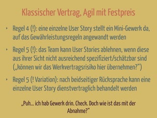 Klassischer Vertrag, Agil mit Festpreis
‣ Regel 4 (!): eine einzelne User Story stellt ein Mini-Gewerk da,
auf das Gewährleistungsregeln angewandt werden
‣ Regel 5 (!): das Team kann User Stories ablehnen, wenn diese
aus ihrer Sicht nicht ausreichend spezifiziert/schätzbar sind
(„können wir das Werkvertragsrisiko hier übernehmen?“)
‣ Regel 5 (! Variation): nach beidseitiger Rücksprache kann eine
einzelne User Story dienstvertraglich behandelt werden
„Puh... ich hab Gewerk drin. Check. Doch wie ist das mit der
Abnahme?“
 
