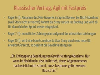 Klassischer Vertrag, Agil mit Festpreis
‣ Regel 6 (!): Abnahme des Mini-Gewerks im Sprint Review. Bei Nicht-Abnahme
(weil Story nicht errreicht!) kommt die Story zurück ins Backlog und wird zB
für den nächsten Sprint wieder eingeplant.
‣ Regel 7 (!): monatlicher Zahlungsplan aufgrund der erbrachten Leistungen
‣ Regel 8 (!): wird eine bereits realisierte User Story durch eine neue US
erweitert/ersetzt, so beginnt die Gewährleistung neu
„Ok. Entkopplung Bezahlung von Gewährleistung/Abnahme. Nur
wenn im Nachhinein, also im Betrieb, etwas Abgenommenes
nachweislich nicht stimmt, muss kostenlos gefixt werden.
Das ist fair.“
 