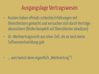 Ausgangslage Vertragswesen
‣ Kunden haben oftmals schlechte Erfahrungen mit
Dienstleistern gemacht und versuchen sich durch Verträge
abzusichern (Risiko komplett auf Dienstleister abwälzen)
‣ dt. Werkvertragsrecht aus einer Zeit, als es noch keine
Softwareentwicklung gab
‣ ... was heisst denn eigentlich „Werkvertrag“?
 