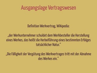 Ausgangslage Vertragswesen
Definition Werkvertrag, Wikipedia:
„der Werkunternehmer schuldet dem Werkbesteller die Herstellung
eines Werkes, das heißt die Herbeiführung eines bestimmten Erfolges
tatsächlicher Natur.“
„Die Fälligkeit der Vergütung des Werkvertrages tritt mit der Abnahme
des Werkes ein.“
 