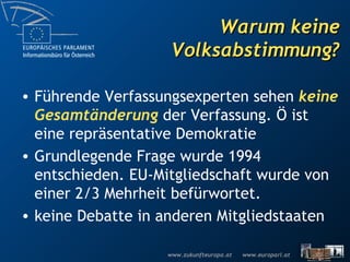 Warum keine Volksabstimmung? Führende Verfassungsexperten sehen  keine   Gesamtänderung  der Verfassung. Ö ist eine repräsentative Demokratie Grundlegende Frage wurde 1994 entschieden. EU-Mitgliedschaft wurde von  einer 2/3 Mehrheit befürwortet. keine Debatte in anderen Mitgliedstaaten 
