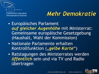 Mehr Demokratie Europäisches Parlament auf gleicher Augenhöhe  mit Ministerrat: Gemeinsame europäische Gesetzgebung  ( Haushalt, Wahl der Kommission) Nationale Parlamente erhalten Kontrollfunktion („ gelbe Karte “) Ratstagungen des Ministerrates werden  öffentlich  sein und via TV und Radio übertragen 