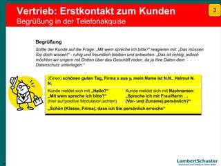 14
Lambert Schuster
Vertrauen und Erfolg an Ihrer Seite
Vertrieb: Erstkontakt zum Kunden
Begrüßung in der Telefonakquise
Begrüßung
Sollte der Kunde auf die Frage: „Mit wem spreche ich bitte?“ reagieren mit: „Das müssen
Sie doch wissen!“ - ruhig und freundlich bleiben und antworten: „Das ist richtig, jedoch
möchten wir ungern mit Dritten über das Geschäft reden, da ja Ihre Daten dem
Datenschutz unterliegen.“
(Einen) schönen guten Tag, Firma x aus y, mein Name ist N.N., Helmut N.
N.
Kunde meldet sich mit „Hallo?“
„Mit wem spreche ich bitte?“
(hier auf positive Modulation achten)
Kunde meldet sich mit Nachnamen:
„Spreche ich mit Frau/Herrn …
(Vor- und Zuname) persönlich?“
„Schön (Klasse, Prima), dass ich Sie persönlich erreiche“
14
3
 
