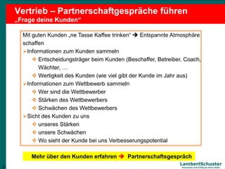 20
Lambert Schuster
Vertrauen und Erfolg an Ihrer Seite
Vertrieb – Partnerschaftgespräche führen
„Frage deine Kunden“
Mit guten Kunden „ne Tasse Kaffee trinken“  Entspannte Atmosphäre
schaffen
Informationen zum Kunden sammeln
 Entscheidungsträger beim Kunden (Beschaffer, Betreiber, Coach,
Wächter, …
 Wertigkeit des Kunden (wie viel gibt der Kunde im Jahr aus)
Informationen zum Wettbewerb sammeln
 Wer sind die Wettbewerber
 Stärken des Wettbewerbers
 Schwächen des Wettbewerbers
Sicht des Kunden zu uns
 unseres Stärken
 unsere Schwächen
 Wo sieht der Kunde bei uns Verbesserungspotential
20
Mehr über den Kunden erfahren  Partnerschaftsgespräch
 