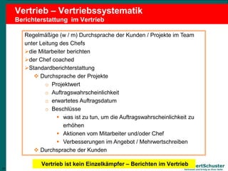 21
Lambert Schuster
Vertrauen und Erfolg an Ihrer Seite
Vertrieb – Vertriebssystematik
Berichterstattung im Vertrieb
Regelmäßige (w / m) Durchsprache der Kunden / Projekte im Team
unter Leitung des Chefs
die Mitarbeiter berichten
der Chef coached
Standardberichterstattung
 Durchsprache der Projekte
o Projektwert
o Auftragswahrscheinlichkeit
o erwartetes Auftragsdatum
o Beschlüsse
 was ist zu tun, um die Auftragswahrscheinlichkeit zu
erhöhen
 Aktionen vom Mitarbeiter und/oder Chef
 Verbesserungen im Angebot / Mehrwertschreiben
 Durchsprache der Kunden
21
Vertrieb ist kein Einzelkämpfer – Berichten im Vertrieb
 