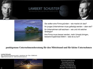 23
Lambert Schuster
Vertrauen und Erfolg an Ihrer Seite
Lambert Schuster
Vertrauen und Erfolg an Ihrer Seite
Workshops mit
Lambert Schuster
www.LambertSchuster.de
Lambert.Schuster@t-online.de
Tel: 0172-7302914
Sie wollen eine Firma gründen – wie mache ich das?
Ihr junges Unternehmen muss gefestigt werden – aber wie?
Ihr Unternehmen soll wachsen – wie und mit welcher
Strategie?
Ihre Firma muss besser werden, mehr Umsatz bringen,
bessere Ergebnisse liefern – was ist zu tun?
punktgenaue Unternehmensberatung für den Mittelstand und für kleine Unternehmen
Lambert Schuster
s&p unternehmensberatung gmbh • oberländer ufer 154a • 50968 köln
ls@lambertschuster.de • www.lambertschuster.de
Gründungsberatung
Gründercoaching
Potenzialberatung
Turn Around-Beratung
Runder Tisch-Beratung23
 