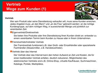 6
Lambert Schuster
Vertrauen und Erfolg an Ihrer Seite
Vertrieb
Wege zum Kunden (1)
Vertrieb
Wer sein Produkt oder seine Dienstleistung verkaufen will, muss seine Kunden erreichen.
Jedes Angebot muss „an den Mann" und „an die Frau“ gebracht werden: an die richtige
Kundengruppe, auf dem richtigen Weg, in ausreichender Menge und pünktlich zur
vereinbarten Zeit.
Eigenvertrieb/Direktvertrieb
Sie bieten Ihre Produkte oder Ihre Dienstleistung Ihren Kunden direkt an: entweder zu
einem vereinbarten Termin beim Kunden zu Hause oder in Ihrem Unternehmen.
Fremdvertrieb/Indirekter Vertrieb
Der Fremdvertrieb funktioniert z.B. über Groß- oder Einzelhändler oder spezialisierte
Fachhändler (Absatzmittler, z.B. Handelsvertreter).
Vertrieb über das Internet
Der Vertrieb über das Internet kann den hohen Aufwand an Zeit und Kosten, die für
einen traditionellen Vertrieb anfallen, deutlich reduzieren. Möglichkeiten des
elektronischen Vertriebs sind z.B. Online-Shop, virtuelle Kaufhäuser, Suchmaschinen,
Kataloge, Portale, Marktplätze.
6
 