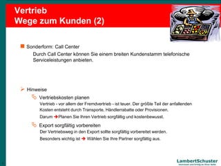 7
Lambert Schuster
Vertrauen und Erfolg an Ihrer Seite
Vertrieb
Wege zum Kunden (2)
 Sonderform: Call Center
Durch Call Center können Sie einem breiten Kundenstamm telefonische
Serviceleistungen anbieten.
 Hinweise
 Vertriebskosten planen
Vertrieb - vor allem der Fremdvertrieb - ist teuer. Der größte Teil der anfallenden
Kosten entsteht durch Transporte, Händlerrabatte oder Provisionen.
Darum Planen Sie Ihren Vertrieb sorgfältig und kostenbewusst.
 Export sorgfältig vorbereiten
Der Vertriebsweg in den Export sollte sorgfältig vorbereitet werden.
Besonders wichtig ist  Wählen Sie Ihre Partner sorgfältig aus.
7
 