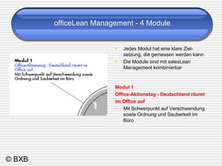 © BXB 
officeLean Management - 4 Module 
• Jedes Modul hat eine klare Ziel-setzung, 
die gemessen werden kann 
• Die Module sind mit salesLean 
Management kombinierbar 
Modul 1 
Office-Aktionstag - Deutschland räumt 
im Office auf 
- Mit Schwerpunkt auf Verschwendung 
sowie Ordnung und Sauberkeit im 
Büro 
 
