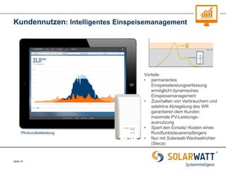 Seite 10 
Kundennutzen: Intelligentes Einspeisemanagement 
Vorteile: 
•permanentes Einspeiseleistungserfassung ermöglicht dynamisches Einspeisemanagement 
•Zuschalten von Verbrauchern und selektive Abregelung des WR garantieren dem Kunden maximale PV-Leistungs- ausnutzung 
•Spart den Einsatz/ Kosten eines Rundfunktsteuerempfängers 
•Nur mit Solarwatt-Wechselrichter (Steca) 
Photovoltaikleistung  