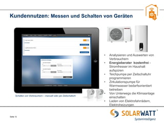 Seite 13 
Kundennutzen: Messen und Schalten von Geräten 
Schalten von Verbrauchern – manuell oder per Zeitschaltuhr 
•Analysieren und Auswerten von Verbrauchern 
•Energieberater kostenfrei - Stromfresser im Haushalt aufspüren 
•Teichpumpe per Zeitschaltuhr programmieren 
•Zirkulationspumpe für Warmwasser bedarfsorientiert betreiben 
•Von Unterwegs die Klimaanlage einschalten 
•Laden von Elektrofahrrädern, Elektroheizungen  