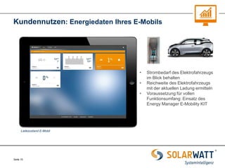 Seite 15 
Kundennutzen: Energiedaten Ihres E-Mobils 
Ladezustand E-Mobil 
•Strombedarf des Elektrofahrzeugs im Blick behalten 
•Reichweite des Elektrofahrzeugs mit der aktuellen Ladung ermitteln 
•Voraussetzung für vollen Funktionsumfang: Einsatz des Energy Manager E-Mobility KIT  