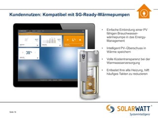 Seite 16 
Kundennutzen: Kompatibel mit SG-Ready-Wärmepumpen 
•Einfache Einbindung einer PV fähigen Brauchwasser- wärmepumpe in das Energy- Management 
•Intelligent PV–Überschuss in Wärme speichern 
•Volle Kostentransparenz bei der Warmwasserversorgung 
•Entlastet Ihre alte Heizung, hilft häufiges Takten zu reduzieren  