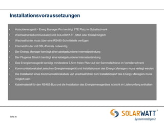 Seite 26 
•Hutschienengerät - Energ Manager Pro benötigt 6TE Platz im Schaltschrank 
•Wechselrichterkommunikation mit SOLARWATT, SMA oder Kostal möglich 
•Wechselrichter muss über eine RS485-Schnittstelle verfügen 
•Internet-Router mit DSL-Flatrate notwendig 
•Der Energy Manager benötigt eine kabelgebundene Internetanbindung 
•Der Plugwise Stretch benötigt eine kabelgebundene Internetanbindung 
•Das Energiemessgerät benötigt mindestens 9,5cm freien Platz auf der Sammelschiene im Verteilerschrank 
•Kommunikationskabel zwischen Energiemessgerät und Installationsort des Energy Managers muss verlegt werden 
•Die Installation eines Kommunikationskabels von Wechselrichter zum Installationsort des Energy Managers muss möglich sein 
•Kabelmaterial für den RS485-Bus und die Installation des Energiemessgerätes ist nicht im Lieferumfang enthalten 
Installationsvoraussetzungen  